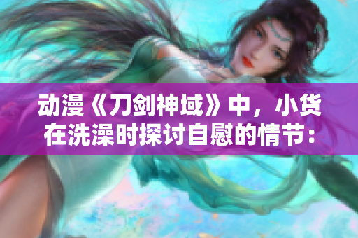 動漫《刀劍神域》中，小貨在洗澡時探討自慰的情節(jié)：解析動漫中的個人隱私與性別話題