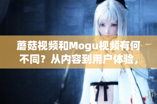 蘑菇視頻和Mogu視頻有何不同？從內(nèi)容到用戶體驗，全面對比兩者！