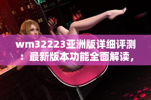wm32223亞洲版詳細(xì)評(píng)測(cè)：最新版本功能全面解讀，性能優(yōu)劣對(duì)比以及用戶體驗(yàn)分享