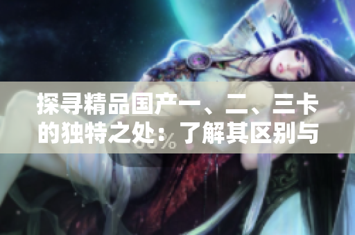 探尋精品國(guó)產(chǎn)一、二、三卡的獨(dú)特之處：了解其區(qū)別與特點(diǎn)