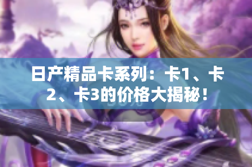 日產(chǎn)精品卡系列：卡1、卡2、卡3的價(jià)格大揭秘！