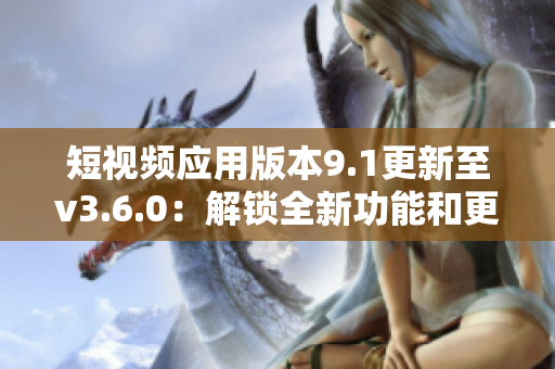 短視頻應用版本9.1更新至v3.6.0：解鎖全新功能和更流暢的用戶體驗
