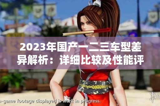 2023年國產(chǎn)一二三車型差異解析：詳細比較及性能評估
