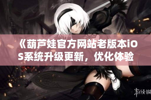 《葫蘆娃官方網(wǎng)站老版本iOS系統(tǒng)升級更新，優(yōu)化體驗！》