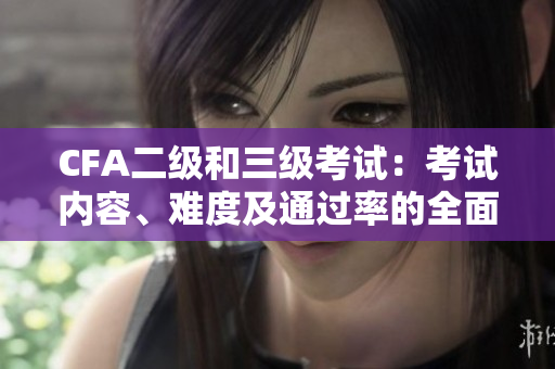 CFA二級和三級考試：考試內(nèi)容、難度及通過率的全面比較