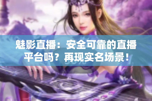 魅影直播：安全可靠的直播平臺嗎？再現(xiàn)實名場景！