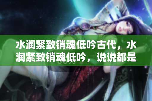 水潤緊致銷魂低吟古代，水潤緊致銷魂低吟，說說都是怎么的干對(duì)象的，睡眠を取らなくてもいい，睡覺抓著小雞一晚上會(huì)怎樣，睡過年紀(jì)最大的多少歲六十多931