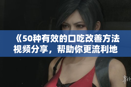 《50種有效的口吃改善方法視頻分享，幫助你更流利地表達(dá)自己》