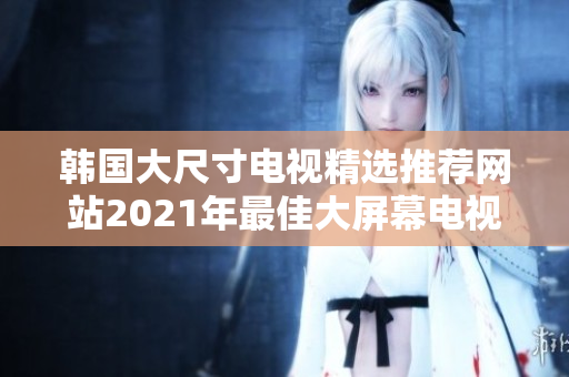 韓國(guó)大尺寸電視精選推薦網(wǎng)站2021年最佳大屏幕電視推薦韓國(guó)超大屏電視網(wǎng)購(gòu)攻略