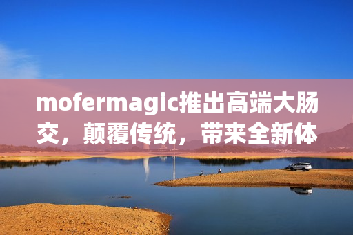 mofermagic推出高端大腸交，顛覆傳統(tǒng)，帶來全新體驗