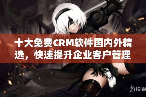 十大免費CRM軟件國內(nèi)外精選，快速提升企業(yè)客戶管理效率