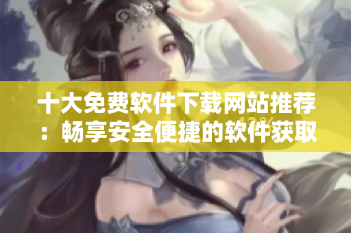 十大免費軟件下載網(wǎng)站推薦：暢享安全便捷的軟件獲取之旅