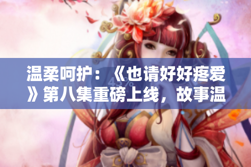 溫柔呵護(hù)：《也請(qǐng)好好疼愛(ài)》第八集重磅上線，故事溫情細(xì)膩，引人入勝