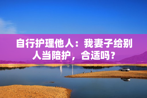 自行護(hù)理他人：我妻子給別人當(dāng)陪護(hù)，合適嗎？