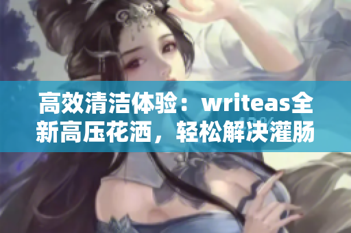 高效清潔體驗(yàn)：writeas全新高壓花灑，輕松解決灌腸問(wèn)題