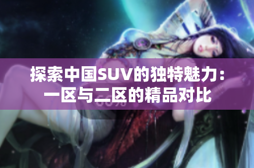 探索中國SUV的獨(dú)特魅力：一區(qū)與二區(qū)的精品對比
