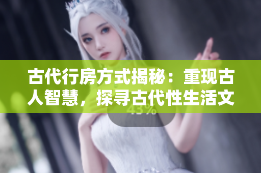 古代行房方式揭秘：重現(xiàn)古人智慧，探尋古代性生活文化