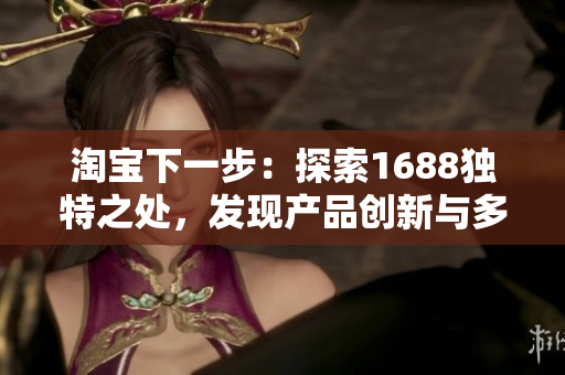 淘寶下一步：探索1688獨(dú)特之處，發(fā)現(xiàn)產(chǎn)品創(chuàng)新與多樣性