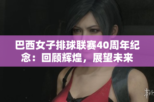 巴西女子排球聯(lián)賽40周年紀(jì)念：回顧輝煌，展望未來