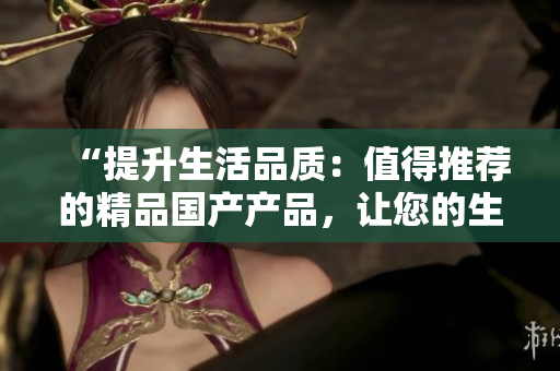 “提升生活品質(zhì)：值得推薦的精品國產(chǎn)產(chǎn)品，讓您的生活更加美好！”