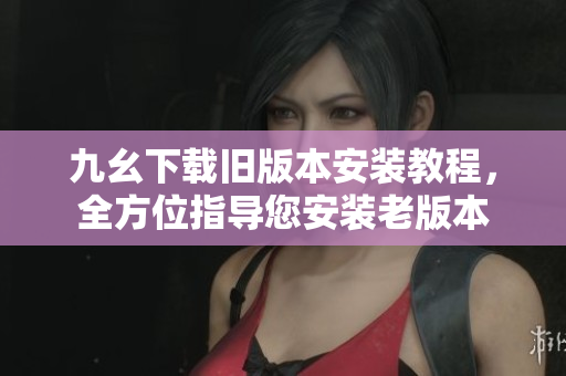 九幺下載舊版本安裝教程，全方位指導您安裝老版本