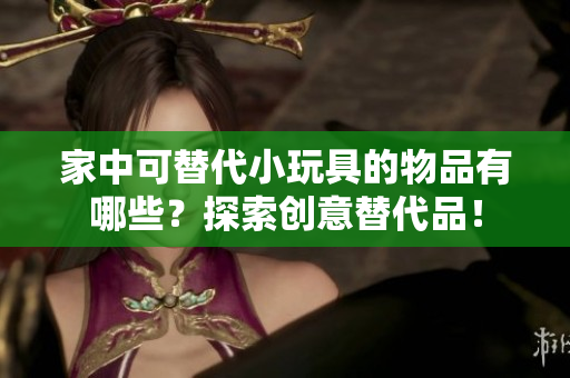 家中可替代小玩具的物品有哪些？探索創(chuàng)意替代品！