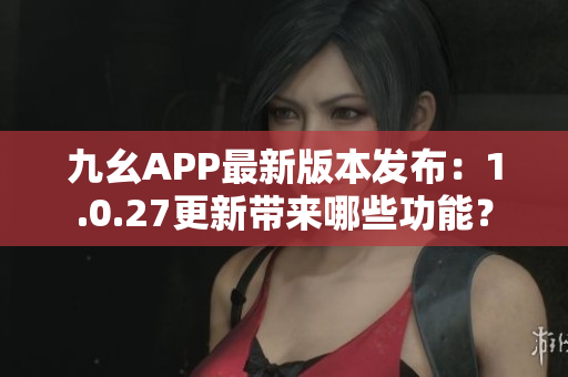 九幺APP最新版本發(fā)布：1.0.27更新帶來(lái)哪些功能？