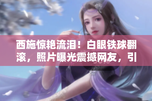 西施驚艷流淚！白眼鐵球翻滾，照片曝光震撼網(wǎng)友，引發(fā)熱議
