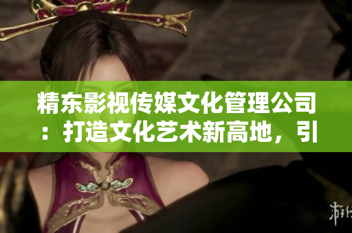 精東影視傳媒文化管理公司：打造文化藝術(shù)新高地，引領(lǐng)影視行業(yè)創(chuàng)新風(fēng)潮