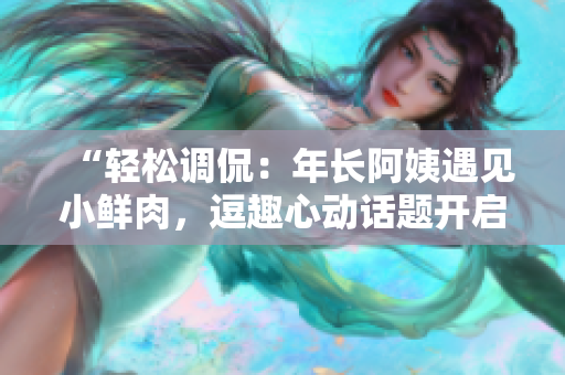 “輕松調(diào)侃：年長阿姨遇見小鮮肉，逗趣心動話題開啟！”