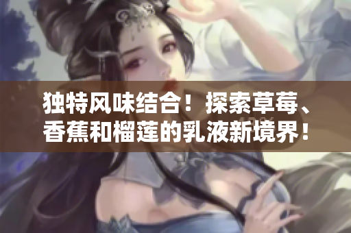 獨特風(fēng)味結(jié)合！探索草莓、香蕉和榴蓮的乳液新境界！