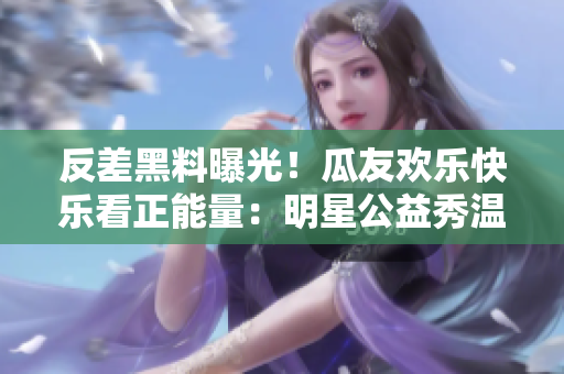 反差黑料曝光！瓜友歡樂快樂看正能量：明星公益秀溫暖心靈，用行動傳遞愛心，網(wǎng)友送上點贊和熱情助力。