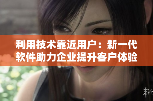 利用技術(shù)靠近用戶：新一代軟件助力企業(yè)提升客戶體驗(yàn)