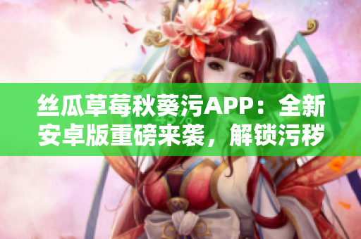 絲瓜草莓秋葵污APP：全新安卓版重磅來(lái)襲，解鎖污穢樂趣，盡情暢享！