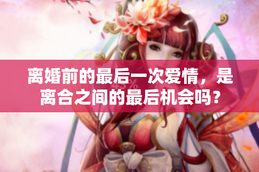 離婚前的最后一次愛情，是離合之間的最后機(jī)會(huì)嗎？