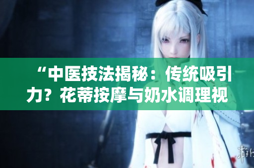 “中醫(yī)技法揭秘：傳統(tǒng)吸引力？花蒂按摩與奶水調(diào)理視頻公開”