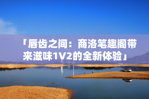「唇齒之間：商洛筆趣閣帶來滋味1V2的全新體驗(yàn)」
