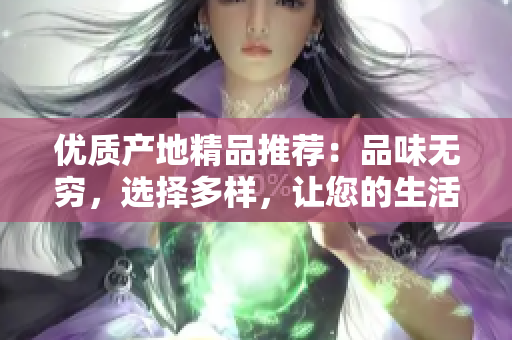 優(yōu)質(zhì)產(chǎn)地精品推薦：品味無窮，選擇多樣，讓您的生活更加豐富多彩！