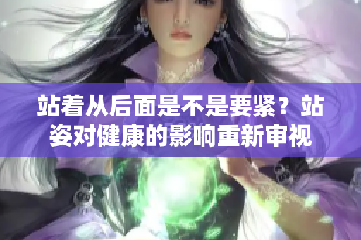 站著從后面是不是要緊？站姿對健康的影響重新審視