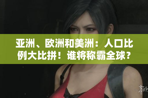 亞洲、歐洲和美洲：人口比例大比拼！誰將稱霸全球？