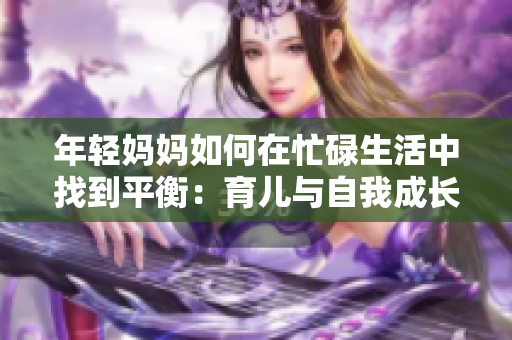 年輕媽媽如何在忙碌生活中找到平衡：育兒與自我成長的秘訣與挑戰(zhàn)