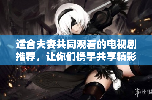 適合夫妻共同觀看的電視劇推薦，讓你們攜手共享精彩時(shí)光