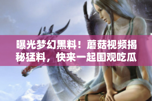 曝光夢幻黑料！蘑菇視頻揭秘猛料，快來一起圍觀吃瓜人群！