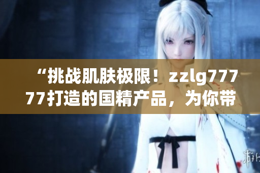 “挑戰(zhàn)肌膚極限！zzlg77777打造的國精產(chǎn)品，為你帶來絕佳養(yǎng)護(hù)體驗(yàn)！”