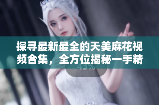 探尋最新最全的天美麻花視頻合集，全方位揭秘一手精彩麻花演出【詳細(xì)】