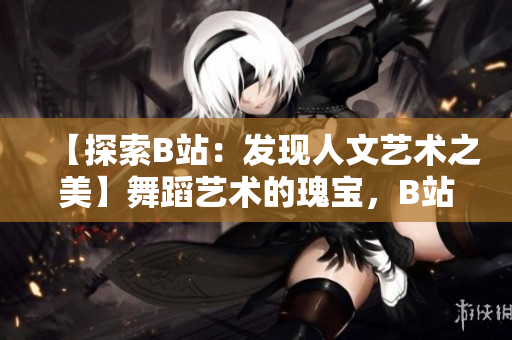 【探索B站：發(fā)現(xiàn)人文藝術(shù)之美】舞蹈藝術(shù)的瑰寶，B站大推薦