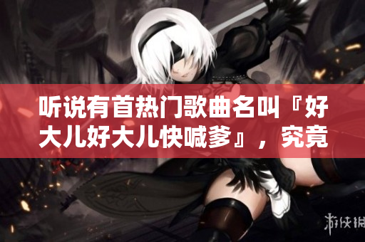 聽說有首熱門歌曲名叫『好大兒好大兒快喊爹』，究竟是什么樣的歌曲？