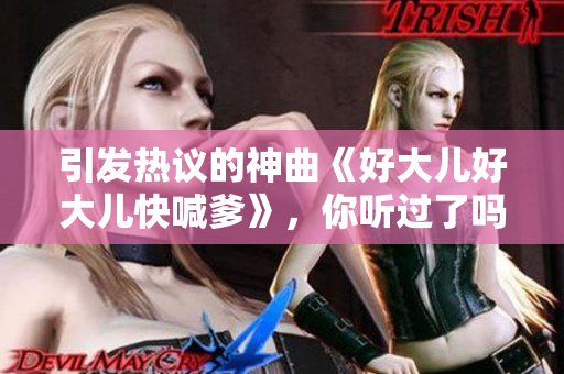引發(fā)熱議的神曲《好大兒好大兒快喊爹》，你聽過了嗎？