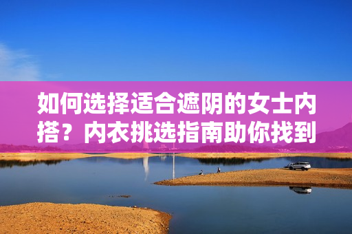 如何選擇適合遮陰的女士內(nèi)搭？內(nèi)衣挑選指南助你找到理想之選