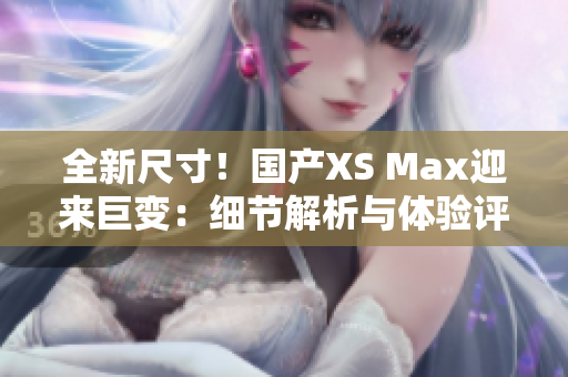 全新尺寸！國產(chǎn)XS Max迎來巨變：細(xì)節(jié)解析與體驗評測